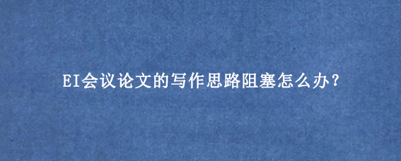 EI会议论文的写作思路阻塞怎么办？