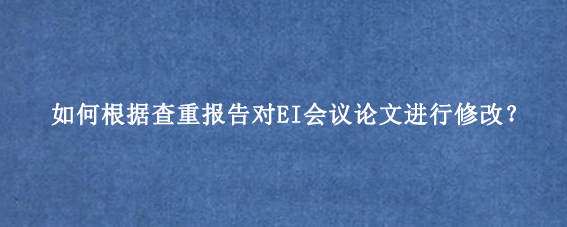 如何根据查重报告对EI会议论文进行修改？