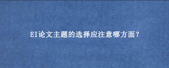 EI论文主题的选择应注意哪方面？