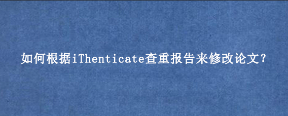 如何根据iThenticate查重报告来修改论文？