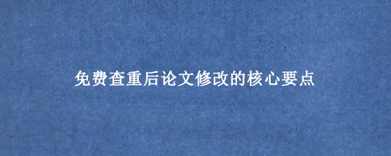 免费查重后论文修改的核心要点