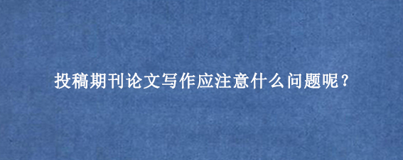 投稿期刊论文写作应注意什么问题呢？