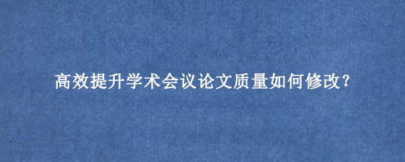 高效提升学术会议论文质量如何修改？
