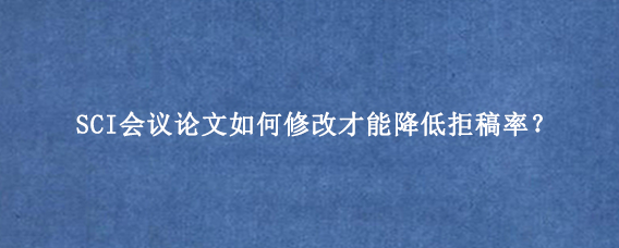 SCI会议论文如何修改才能降低拒稿率？