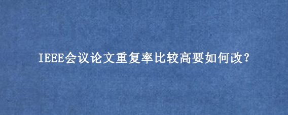 IEEE会议论文重复率比较高要如何改？