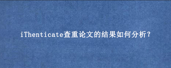 iThenticate查重论文的结果如何分析？