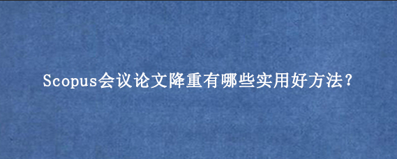 Scopus会议论文降重有哪些实用好方法？