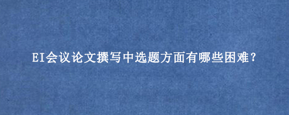 EI会议论文撰写中选题方面有哪些困难？