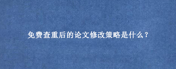 免费查重后的论文修改策略是什么？