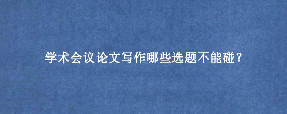学术会议论文写作哪些选题不能碰？
