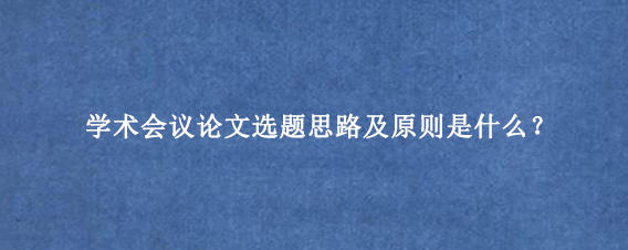 学术会议论文选题思路及原则是什么？