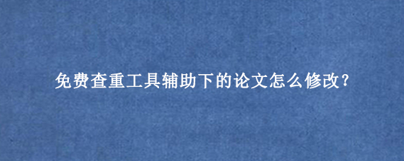 免费查重工具辅助下的论文怎么修改？