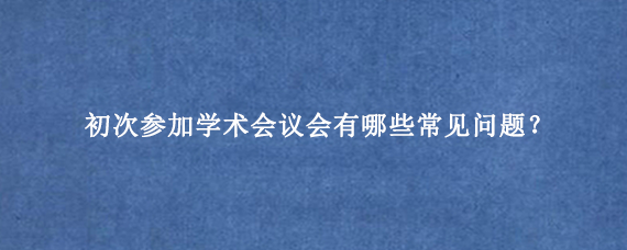 初次参加学术会议会有哪些常见问题？