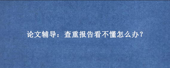 论文辅导：查重报告看不懂怎么办？