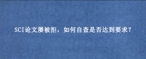 SCI论文屡被拒，如何自查是否达到要求？