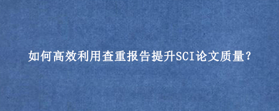 如何高效利用查重报告提升SCI论文质量？