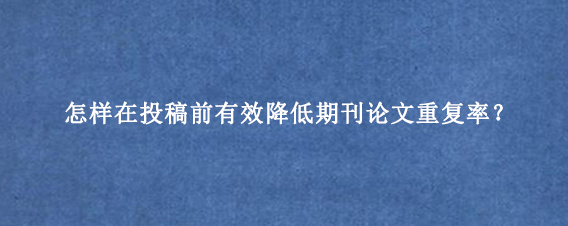 怎样在投稿前有效降低期刊论文重复率？