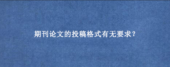 期刊论文的投稿格式有无要求？