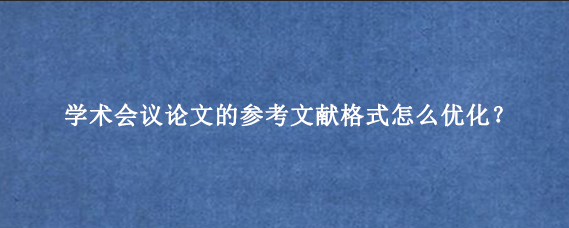 学术会议论文的参考文献格式怎么优化？