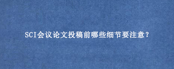 SCI会议论文投稿前哪些细节要注意？