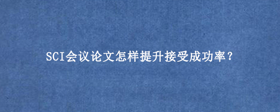 SCI会议论文怎样提升接受成功率？