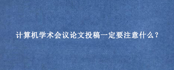 计算机学术会议论文投稿一定要注意什么？