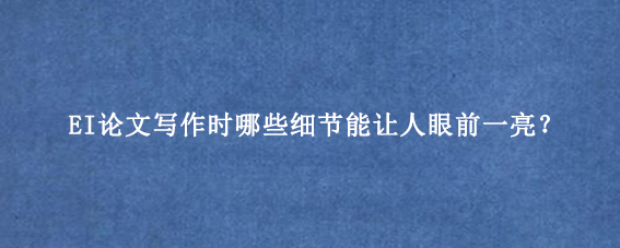 EI论文写作时哪些细节能让人眼前一亮？