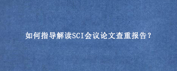 如何指导解读SCI会议论文查重报告？