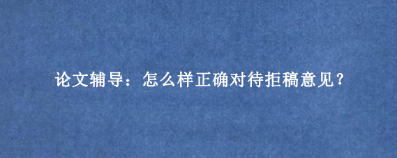 论文辅导：怎么样正确对待拒稿意见？