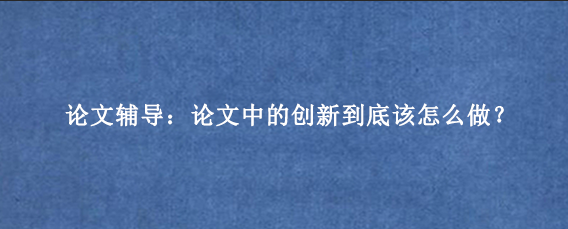 论文辅导：论文中的创新到底该怎么做？
