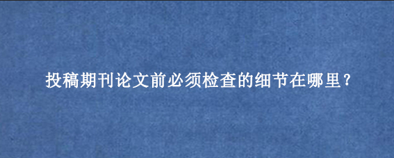 投稿期刊论文前必须检查的细节在哪里？