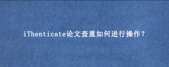 iThenticate论文查重如何进行操作？