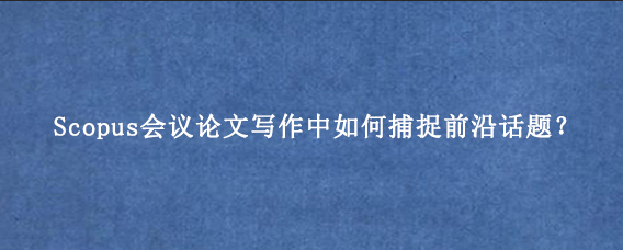Scopus会议论文写作中如何捕捉前沿话题？