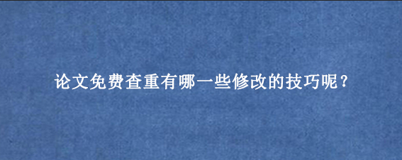 论文免费查重有哪一些修改的技巧呢？