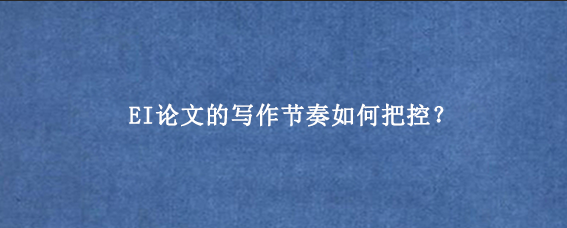 EI论文的写作节奏如何把控？