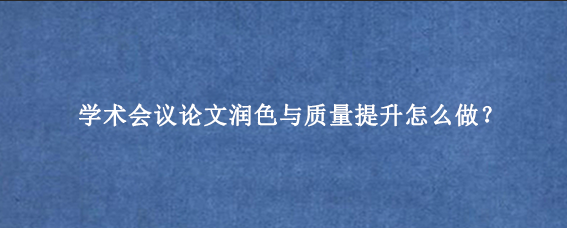 学术会议论文润色与质量提升怎么做？