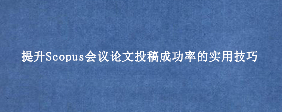提升Scopus会议论文投稿成功率的实用技巧