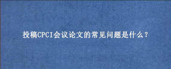 投稿CPCI会议论文的常见问题是什么？