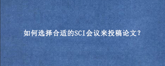 如何选择合适的SCI会议来投稿论文？