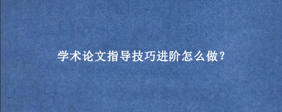 学术论文指导技巧进阶怎么做？
