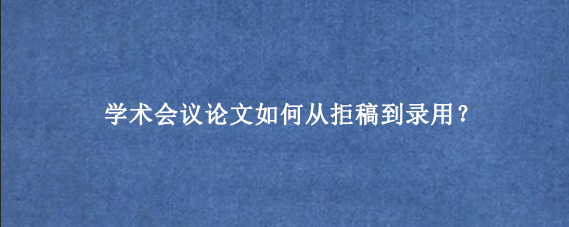 学术会议论文如何从拒稿到录用？