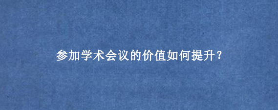 参加学术会议的价值如何提升？