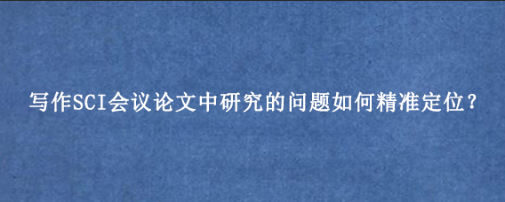 写作SCI会议论文中研究的问题如何精准定位？