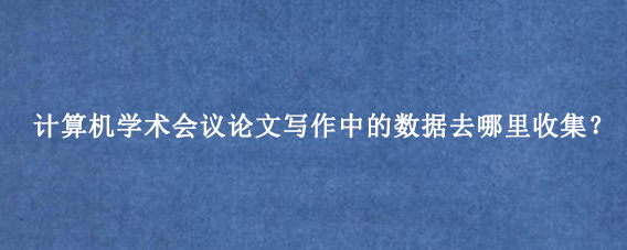 计算机学术会议论文写作中的数据去哪里收集？