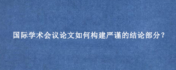 国际学术会议论文如何构建严谨的结论部分？