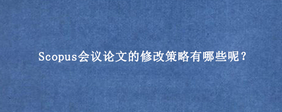 Scopus会议论文的修改策略有哪些呢？