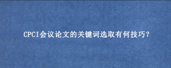 CPCI会议论文的关键词选取有何技巧？