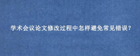 学术会议论文修改过程中怎样避免常见错误？