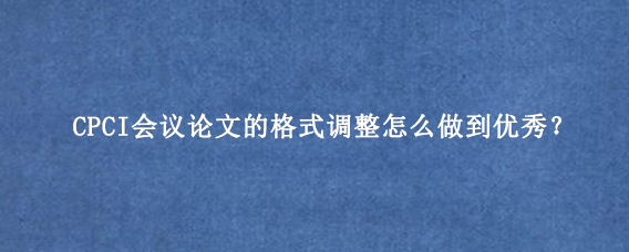 CPCI会议论文的格式调整怎么做到优秀？