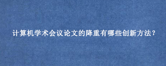 计算机学术会议论文的降重有哪些创新方法？